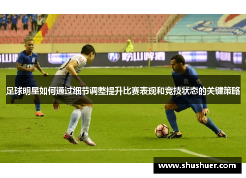 足球明星如何通过细节调整提升比赛表现和竞技状态的关键策略